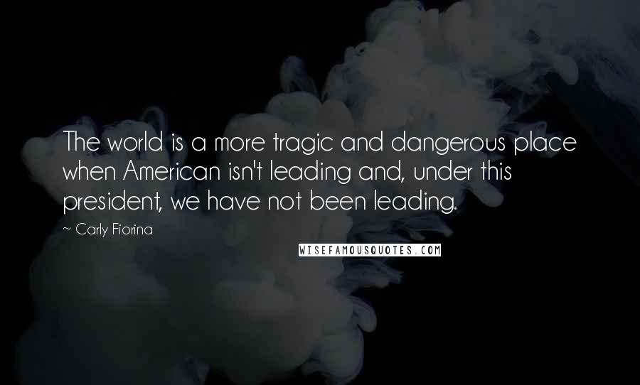 Carly Fiorina Quotes: The world is a more tragic and dangerous place when American isn't leading and, under this president, we have not been leading.