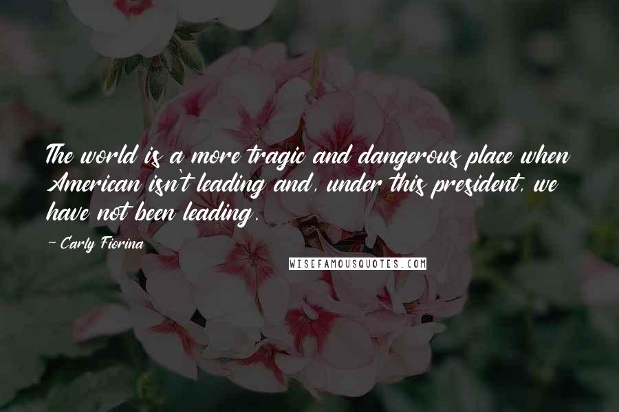 Carly Fiorina Quotes: The world is a more tragic and dangerous place when American isn't leading and, under this president, we have not been leading.