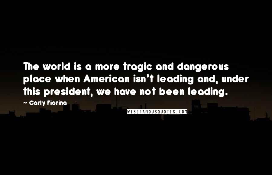 Carly Fiorina Quotes: The world is a more tragic and dangerous place when American isn't leading and, under this president, we have not been leading.