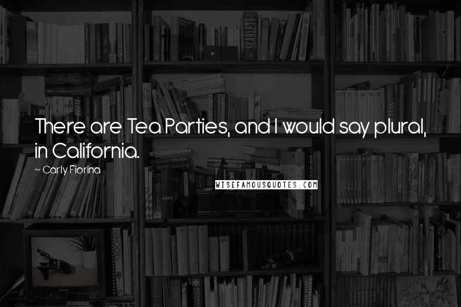 Carly Fiorina Quotes: There are Tea Parties, and I would say plural, in California.