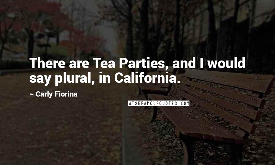 Carly Fiorina Quotes: There are Tea Parties, and I would say plural, in California.