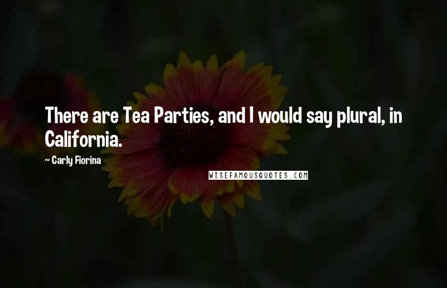 Carly Fiorina Quotes: There are Tea Parties, and I would say plural, in California.