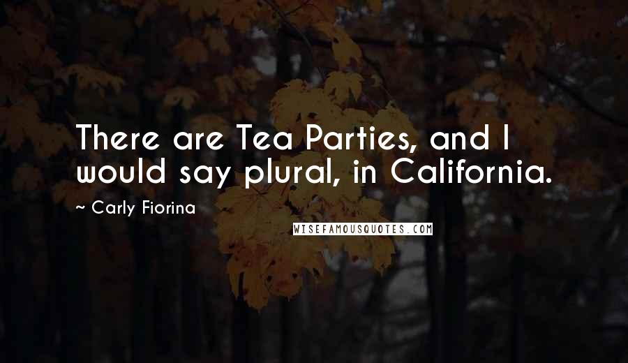 Carly Fiorina Quotes: There are Tea Parties, and I would say plural, in California.