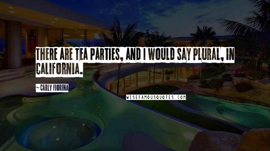 Carly Fiorina Quotes: There are Tea Parties, and I would say plural, in California.