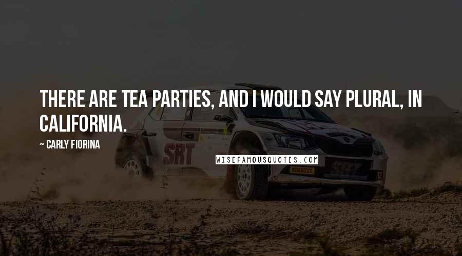 Carly Fiorina Quotes: There are Tea Parties, and I would say plural, in California.