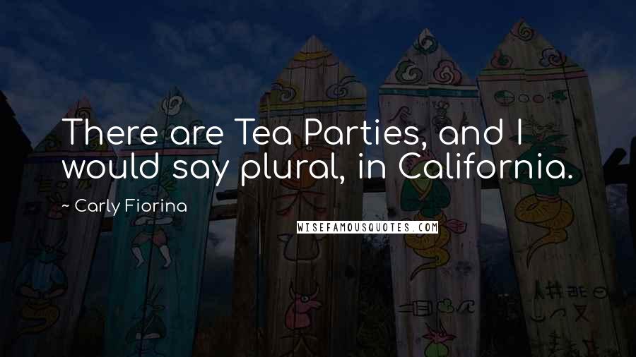 Carly Fiorina Quotes: There are Tea Parties, and I would say plural, in California.