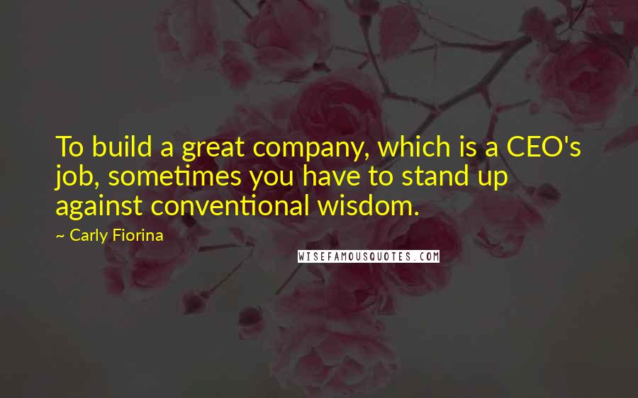 Carly Fiorina Quotes: To build a great company, which is a CEO's job, sometimes you have to stand up against conventional wisdom.