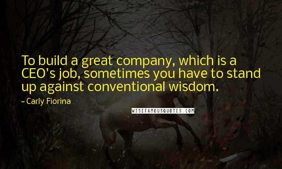 Carly Fiorina Quotes: To build a great company, which is a CEO's job, sometimes you have to stand up against conventional wisdom.