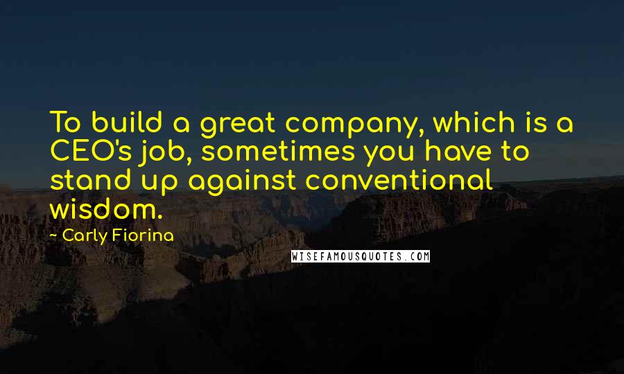 Carly Fiorina Quotes: To build a great company, which is a CEO's job, sometimes you have to stand up against conventional wisdom.