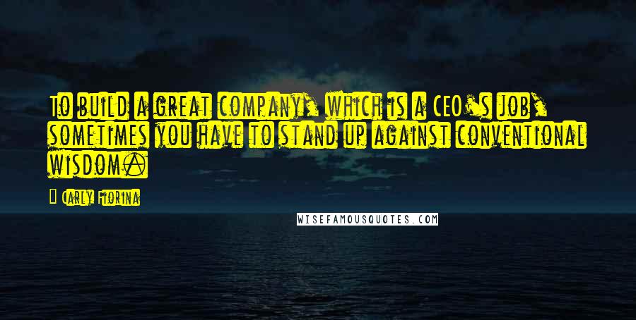 Carly Fiorina Quotes: To build a great company, which is a CEO's job, sometimes you have to stand up against conventional wisdom.