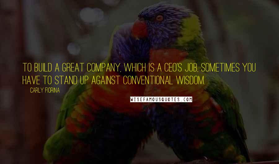 Carly Fiorina Quotes: To build a great company, which is a CEO's job, sometimes you have to stand up against conventional wisdom.