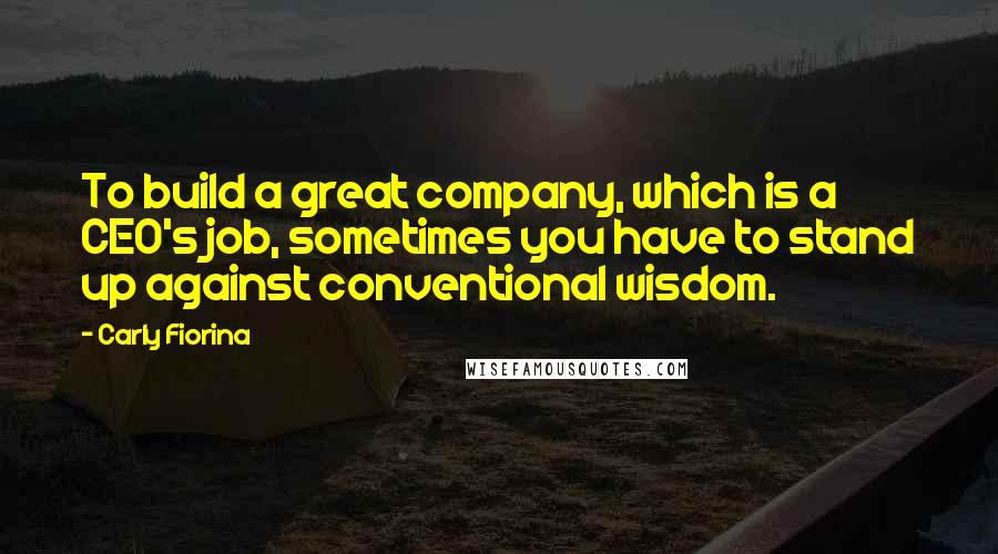 Carly Fiorina Quotes: To build a great company, which is a CEO's job, sometimes you have to stand up against conventional wisdom.