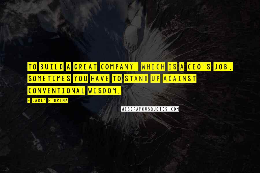 Carly Fiorina Quotes: To build a great company, which is a CEO's job, sometimes you have to stand up against conventional wisdom.