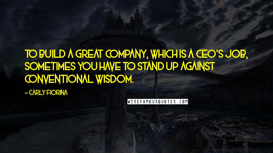 Carly Fiorina Quotes: To build a great company, which is a CEO's job, sometimes you have to stand up against conventional wisdom.