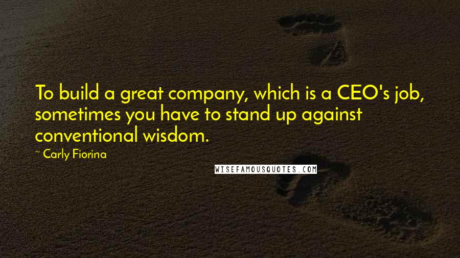 Carly Fiorina Quotes: To build a great company, which is a CEO's job, sometimes you have to stand up against conventional wisdom.