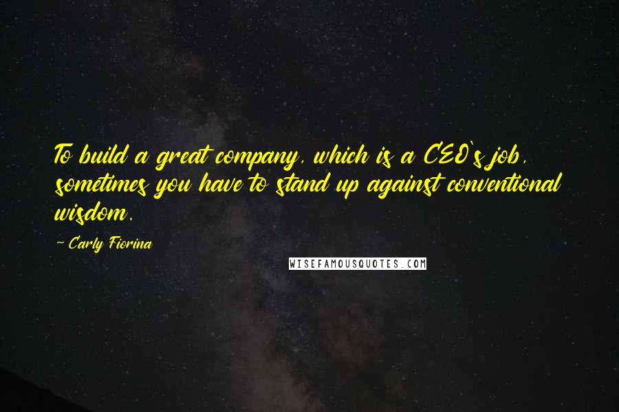 Carly Fiorina Quotes: To build a great company, which is a CEO's job, sometimes you have to stand up against conventional wisdom.