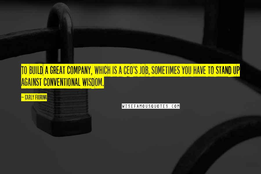 Carly Fiorina Quotes: To build a great company, which is a CEO's job, sometimes you have to stand up against conventional wisdom.