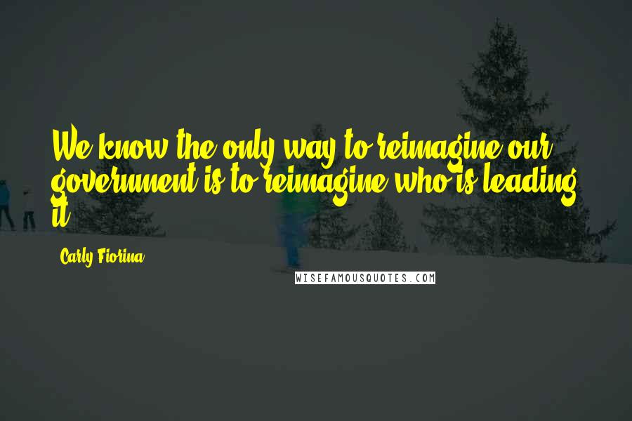 Carly Fiorina Quotes: We know the only way to reimagine our government is to reimagine who is leading it,