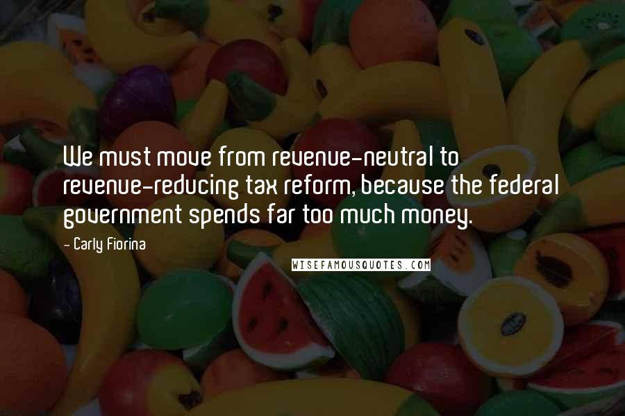 Carly Fiorina Quotes: We must move from revenue-neutral to revenue-reducing tax reform, because the federal government spends far too much money.