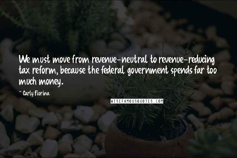 Carly Fiorina Quotes: We must move from revenue-neutral to revenue-reducing tax reform, because the federal government spends far too much money.