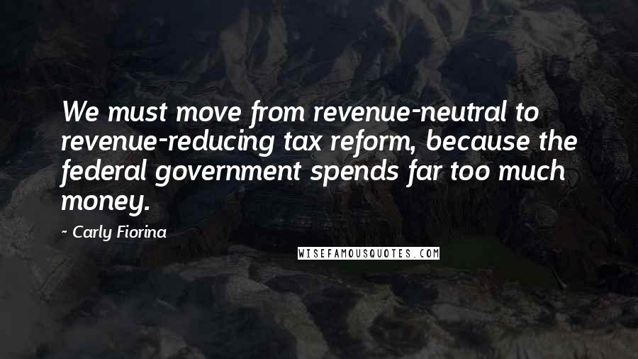 Carly Fiorina Quotes: We must move from revenue-neutral to revenue-reducing tax reform, because the federal government spends far too much money.