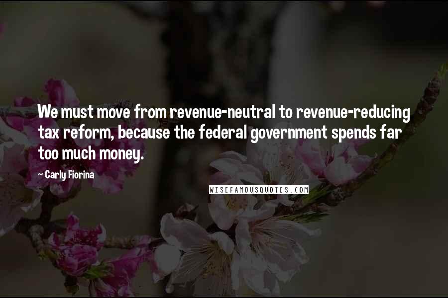 Carly Fiorina Quotes: We must move from revenue-neutral to revenue-reducing tax reform, because the federal government spends far too much money.