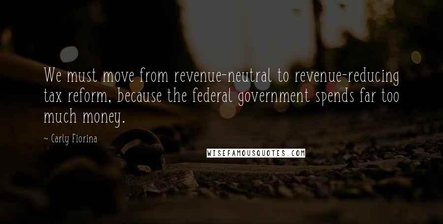 Carly Fiorina Quotes: We must move from revenue-neutral to revenue-reducing tax reform, because the federal government spends far too much money.