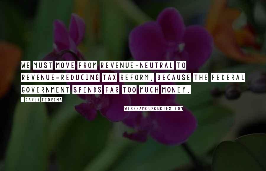 Carly Fiorina Quotes: We must move from revenue-neutral to revenue-reducing tax reform, because the federal government spends far too much money.