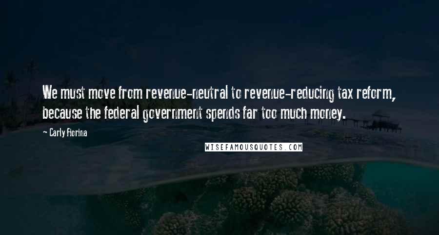 Carly Fiorina Quotes: We must move from revenue-neutral to revenue-reducing tax reform, because the federal government spends far too much money.