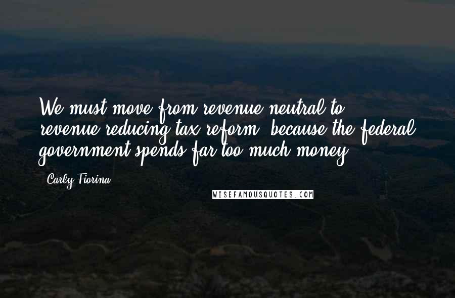 Carly Fiorina Quotes: We must move from revenue-neutral to revenue-reducing tax reform, because the federal government spends far too much money.