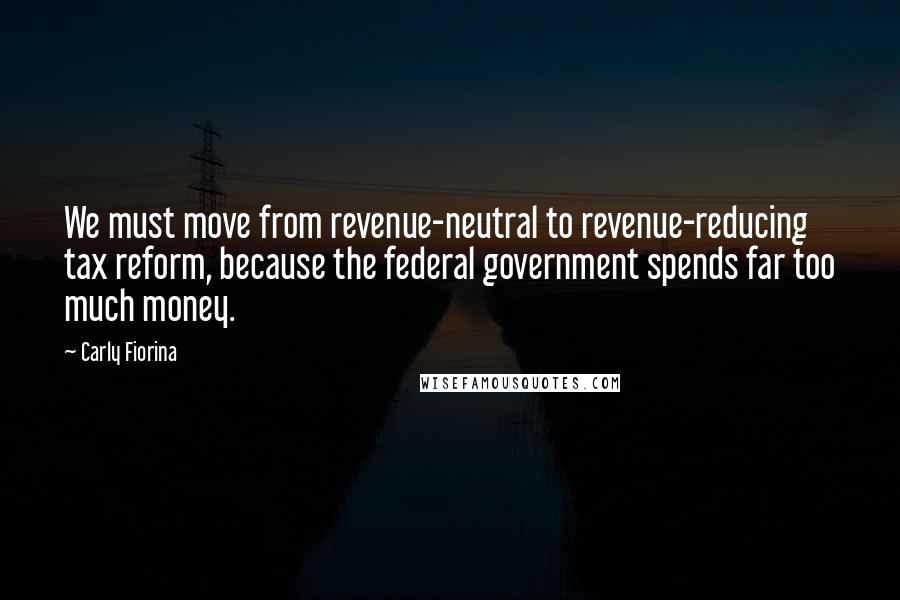 Carly Fiorina Quotes: We must move from revenue-neutral to revenue-reducing tax reform, because the federal government spends far too much money.