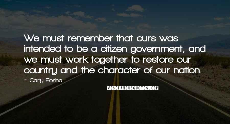 Carly Fiorina Quotes: We must remember that ours was intended to be a citizen government, and we must work together to restore our country and the character of our nation.