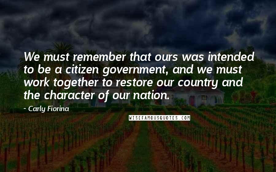 Carly Fiorina Quotes: We must remember that ours was intended to be a citizen government, and we must work together to restore our country and the character of our nation.