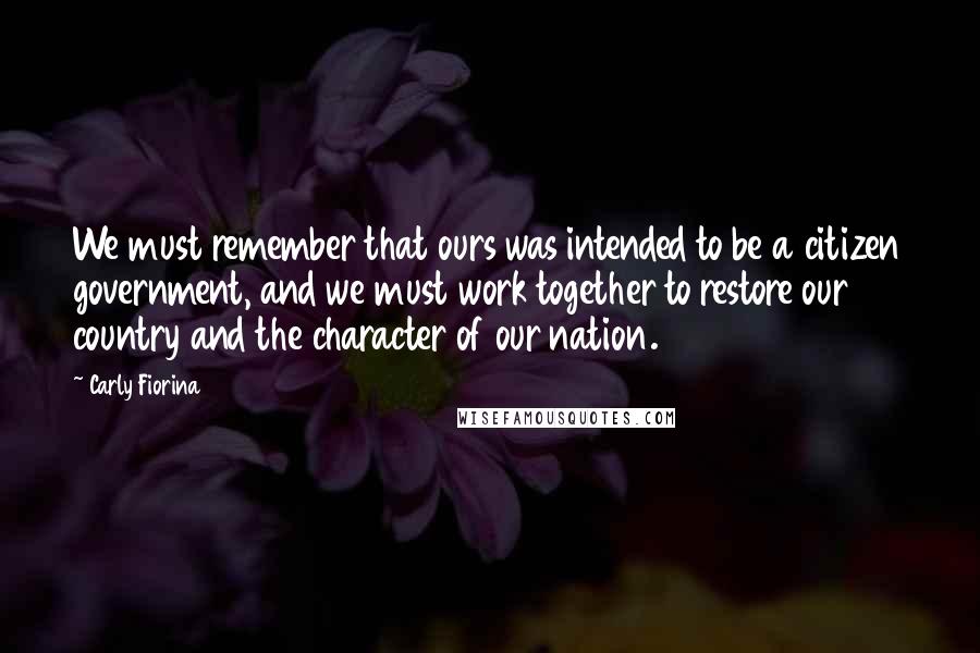 Carly Fiorina Quotes: We must remember that ours was intended to be a citizen government, and we must work together to restore our country and the character of our nation.