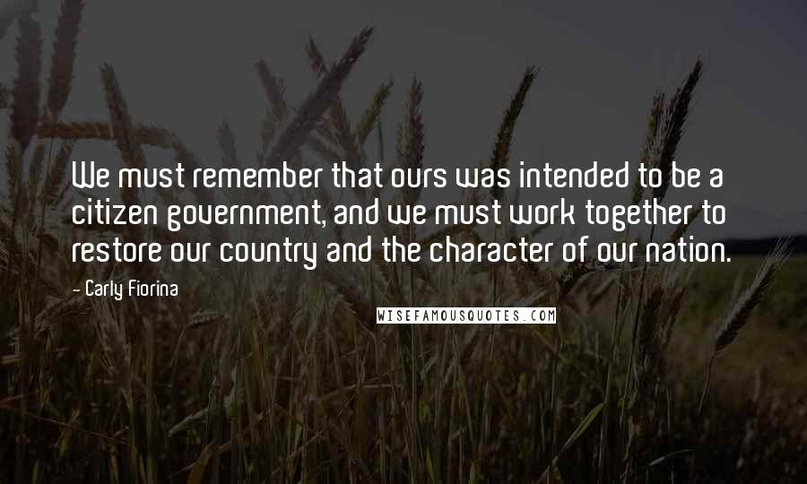 Carly Fiorina Quotes: We must remember that ours was intended to be a citizen government, and we must work together to restore our country and the character of our nation.