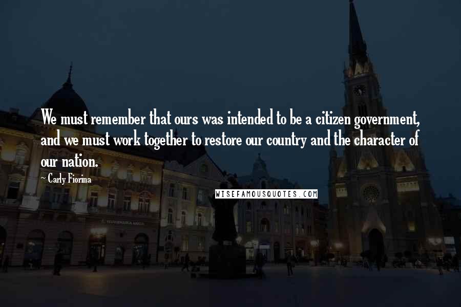 Carly Fiorina Quotes: We must remember that ours was intended to be a citizen government, and we must work together to restore our country and the character of our nation.