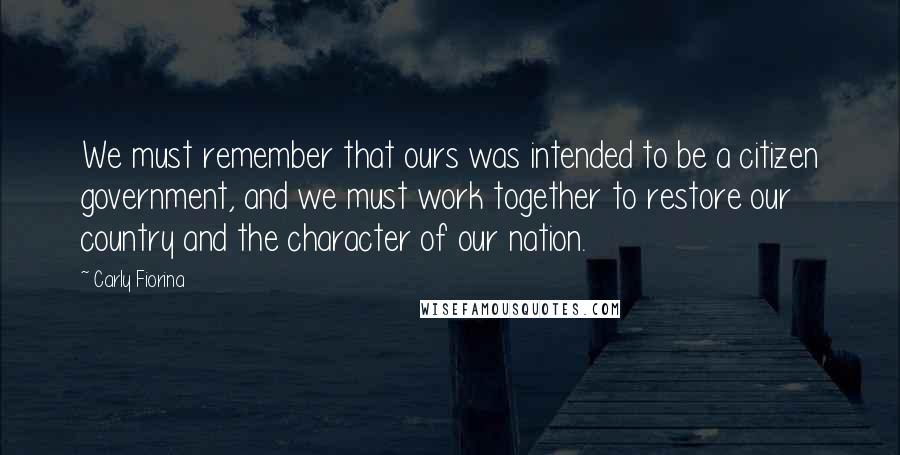 Carly Fiorina Quotes: We must remember that ours was intended to be a citizen government, and we must work together to restore our country and the character of our nation.