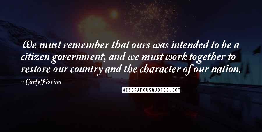 Carly Fiorina Quotes: We must remember that ours was intended to be a citizen government, and we must work together to restore our country and the character of our nation.