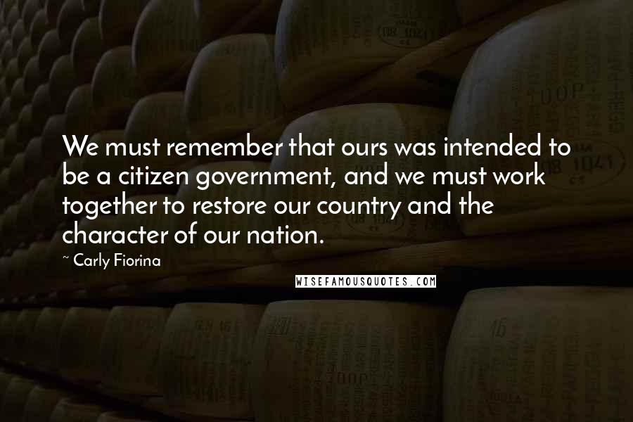 Carly Fiorina Quotes: We must remember that ours was intended to be a citizen government, and we must work together to restore our country and the character of our nation.