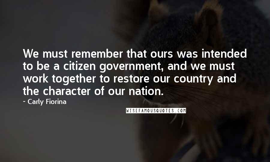 Carly Fiorina Quotes: We must remember that ours was intended to be a citizen government, and we must work together to restore our country and the character of our nation.