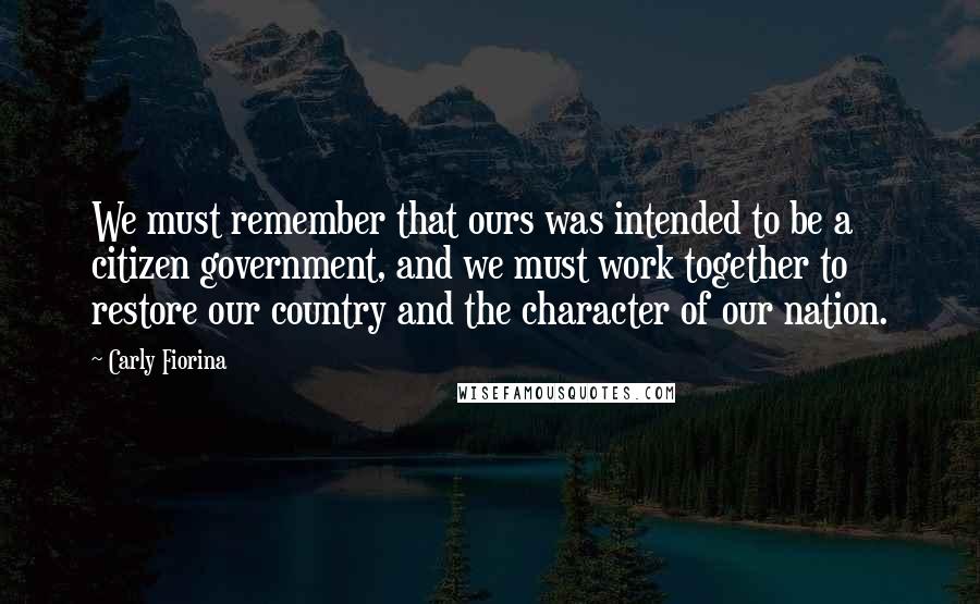 Carly Fiorina Quotes: We must remember that ours was intended to be a citizen government, and we must work together to restore our country and the character of our nation.