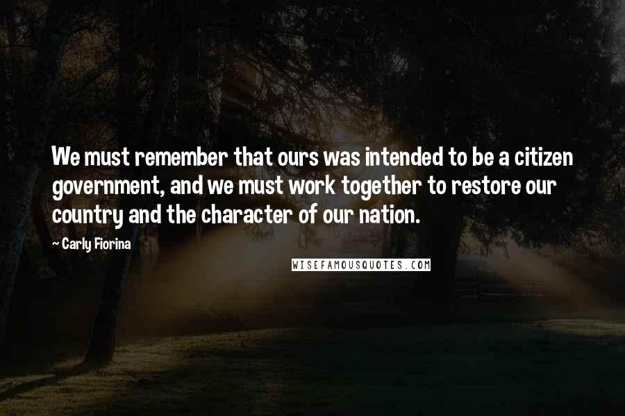 Carly Fiorina Quotes: We must remember that ours was intended to be a citizen government, and we must work together to restore our country and the character of our nation.