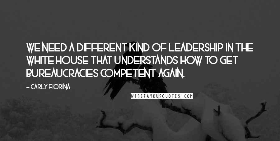 Carly Fiorina Quotes: We need a different kind of leadership in the White House that understands how to get bureaucracies competent again.