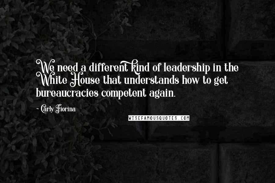 Carly Fiorina Quotes: We need a different kind of leadership in the White House that understands how to get bureaucracies competent again.