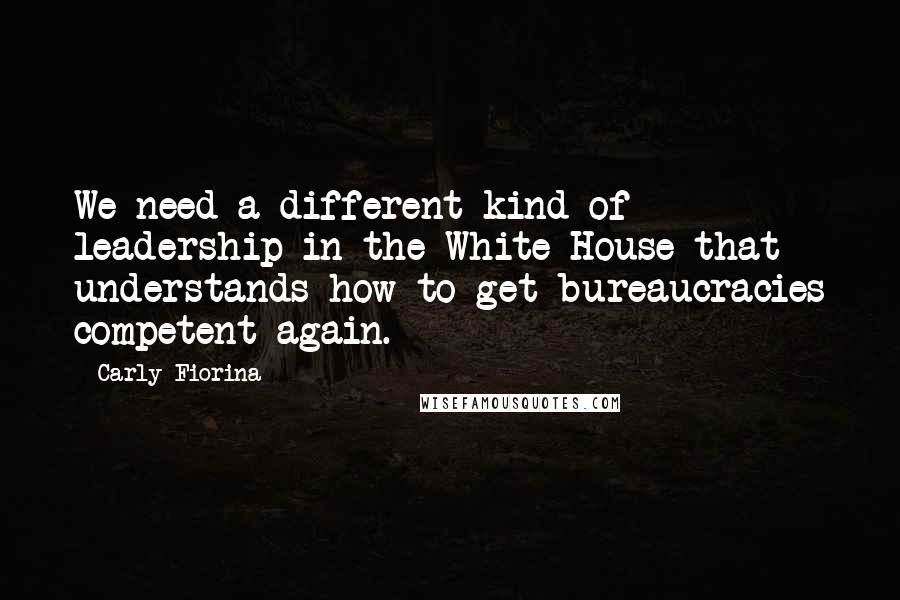 Carly Fiorina Quotes: We need a different kind of leadership in the White House that understands how to get bureaucracies competent again.