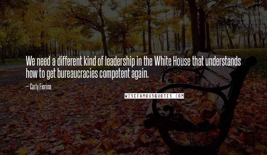 Carly Fiorina Quotes: We need a different kind of leadership in the White House that understands how to get bureaucracies competent again.