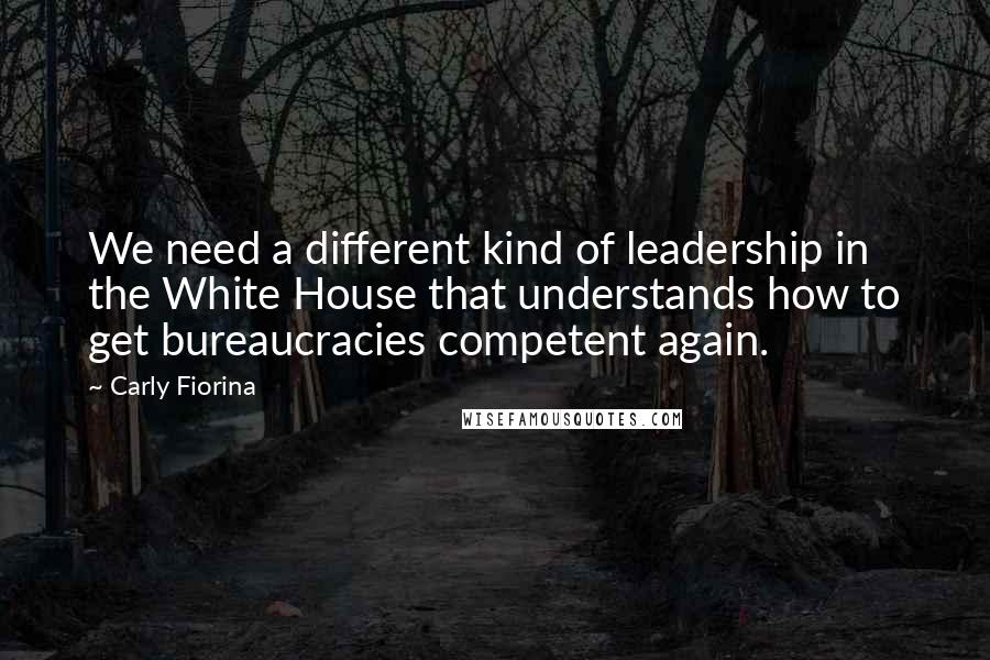 Carly Fiorina Quotes: We need a different kind of leadership in the White House that understands how to get bureaucracies competent again.