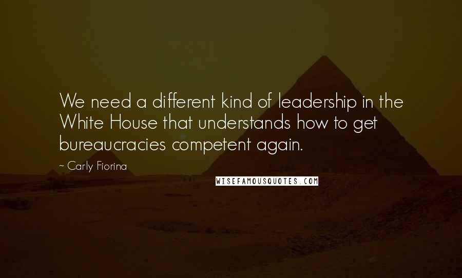 Carly Fiorina Quotes: We need a different kind of leadership in the White House that understands how to get bureaucracies competent again.