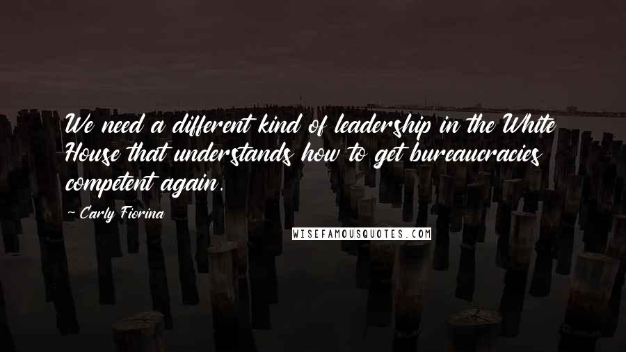 Carly Fiorina Quotes: We need a different kind of leadership in the White House that understands how to get bureaucracies competent again.
