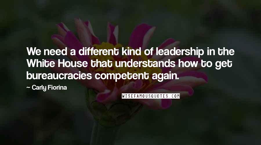 Carly Fiorina Quotes: We need a different kind of leadership in the White House that understands how to get bureaucracies competent again.